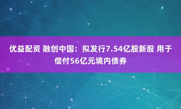优益配资 融创中国：拟发行7.54亿股新股 用于偿付56亿元境内债券