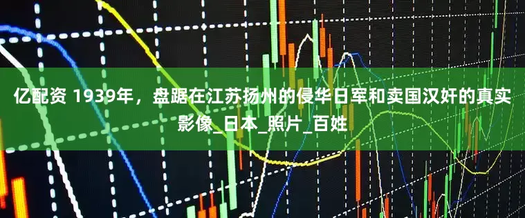 亿配资 1939年，盘踞在江苏扬州的侵华日军和卖国汉奸的真实影像_日本_照片_百姓