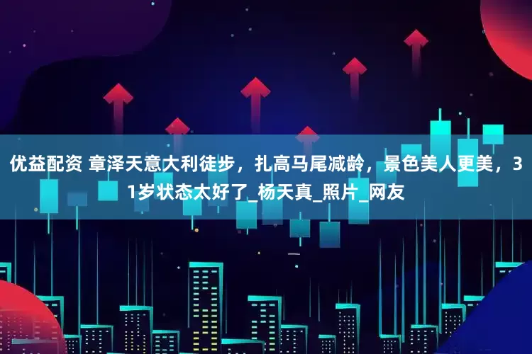 优益配资 章泽天意大利徒步，扎高马尾减龄，景色美人更美，31岁状态太好了_杨天真_照片_网友