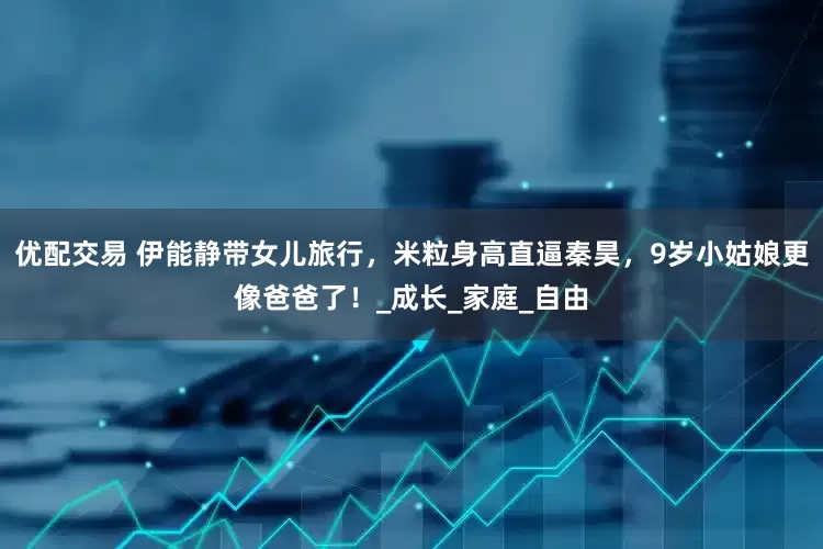 优配交易 伊能静带女儿旅行，米粒身高直逼秦昊，9岁小姑娘更像爸爸了！_成长_家庭_自由