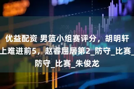 优益配资 男篮小组赛评分，胡明轩后来居上难进前5，赵睿屈居第2_防守_比赛_朱俊龙