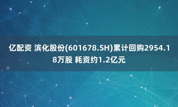 亿配资 滨化股份(601678.SH)累计回购2954.18万股 耗资约1.2亿元