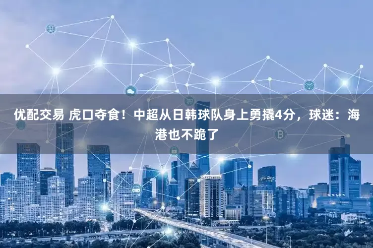优配交易 虎口夺食！中超从日韩球队身上勇撬4分，球迷：海港也不跪了