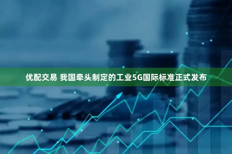 优配交易 我国牵头制定的工业5G国际标准正式发布