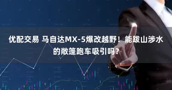 优配交易 马自达MX-5爆改越野！能跋山涉水的敞篷跑车吸引吗？